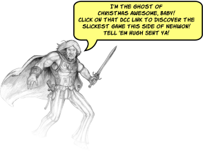 I’m the ghost of Christmas Awesome, Baby!Click on that DCC link to discover the slickest game This side of Nehwon! Tell ‘em Hugh Sent ya!